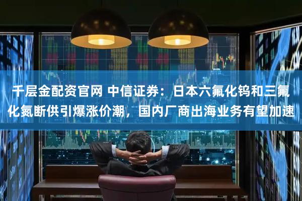 千层金配资官网 中信证券：日本六氟化钨和三氟化氮断供引爆涨价潮，国内厂商出海业务有望加速